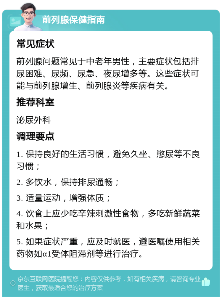 前列腺保健指南 常见症状 前列腺问题常见于中老年男性，主要症状包括排尿困难、尿频、尿急、夜尿增多等。这些症状可能与前列腺增生、前列腺炎等疾病有关。 推荐科室 泌尿外科 调理要点 1. 保持良好的生活习惯，避免久坐、憋尿等不良习惯； 2. 多饮水，保持排尿通畅； 3. 适量运动，增强体质； 4. 饮食上应少吃辛辣刺激性食物，多吃新鲜蔬菜和水果； 5. 如果症状严重，应及时就医，遵医嘱使用相关药物如α1受体阻滞剂等进行治疗。