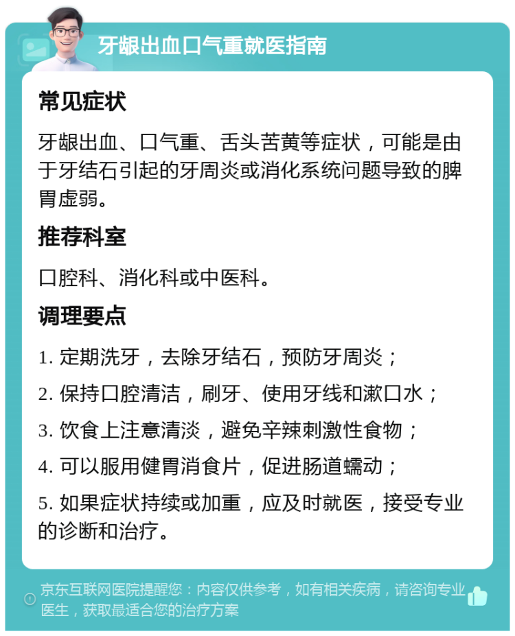 牙龈出血口气重就医指南 常见症状 牙龈出血、口气重、舌头苦黄等症状，可能是由于牙结石引起的牙周炎或消化系统问题导致的脾胃虚弱。 推荐科室 口腔科、消化科或中医科。 调理要点 1. 定期洗牙，去除牙结石，预防牙周炎； 2. 保持口腔清洁，刷牙、使用牙线和漱口水； 3. 饮食上注意清淡，避免辛辣刺激性食物； 4. 可以服用健胃消食片，促进肠道蠕动； 5. 如果症状持续或加重，应及时就医，接受专业的诊断和治疗。