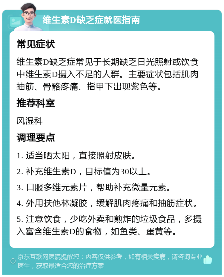 维生素D缺乏症就医指南 常见症状 维生素D缺乏症常见于长期缺乏日光照射或饮食中维生素D摄入不足的人群。主要症状包括肌肉抽筋、骨骼疼痛、指甲下出现紫色等。 推荐科室 风湿科 调理要点 1. 适当晒太阳，直接照射皮肤。 2. 补充维生素D，目标值为30以上。 3. 口服多维元素片，帮助补充微量元素。 4. 外用扶他林凝胶，缓解肌肉疼痛和抽筋症状。 5. 注意饮食，少吃外卖和煎炸的垃圾食品，多摄入富含维生素D的食物，如鱼类、蛋黄等。