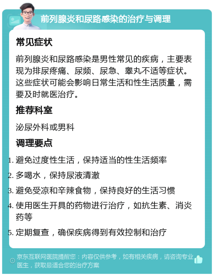 前列腺炎和尿路感染的治疗与调理 常见症状 前列腺炎和尿路感染是男性常见的疾病，主要表现为排尿疼痛、尿频、尿急、睾丸不适等症状。这些症状可能会影响日常生活和性生活质量，需要及时就医治疗。 推荐科室 泌尿外科或男科 调理要点 避免过度性生活，保持适当的性生活频率 多喝水，保持尿液清澈 避免受凉和辛辣食物，保持良好的生活习惯 使用医生开具的药物进行治疗，如抗生素、消炎药等 定期复查，确保疾病得到有效控制和治疗