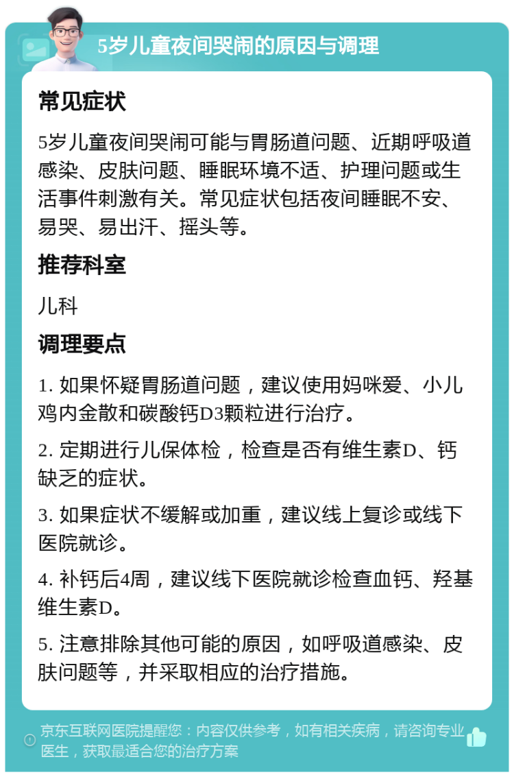 5岁儿童夜间哭闹的原因与调理 常见症状 5岁儿童夜间哭闹可能与胃肠道问题、近期呼吸道感染、皮肤问题、睡眠环境不适、护理问题或生活事件刺激有关。常见症状包括夜间睡眠不安、易哭、易出汗、摇头等。 推荐科室 儿科 调理要点 1. 如果怀疑胃肠道问题，建议使用妈咪爱、小儿鸡内金散和碳酸钙D3颗粒进行治疗。 2. 定期进行儿保体检，检查是否有维生素D、钙缺乏的症状。 3. 如果症状不缓解或加重，建议线上复诊或线下医院就诊。 4. 补钙后4周，建议线下医院就诊检查血钙、羟基维生素D。 5. 注意排除其他可能的原因，如呼吸道感染、皮肤问题等，并采取相应的治疗措施。