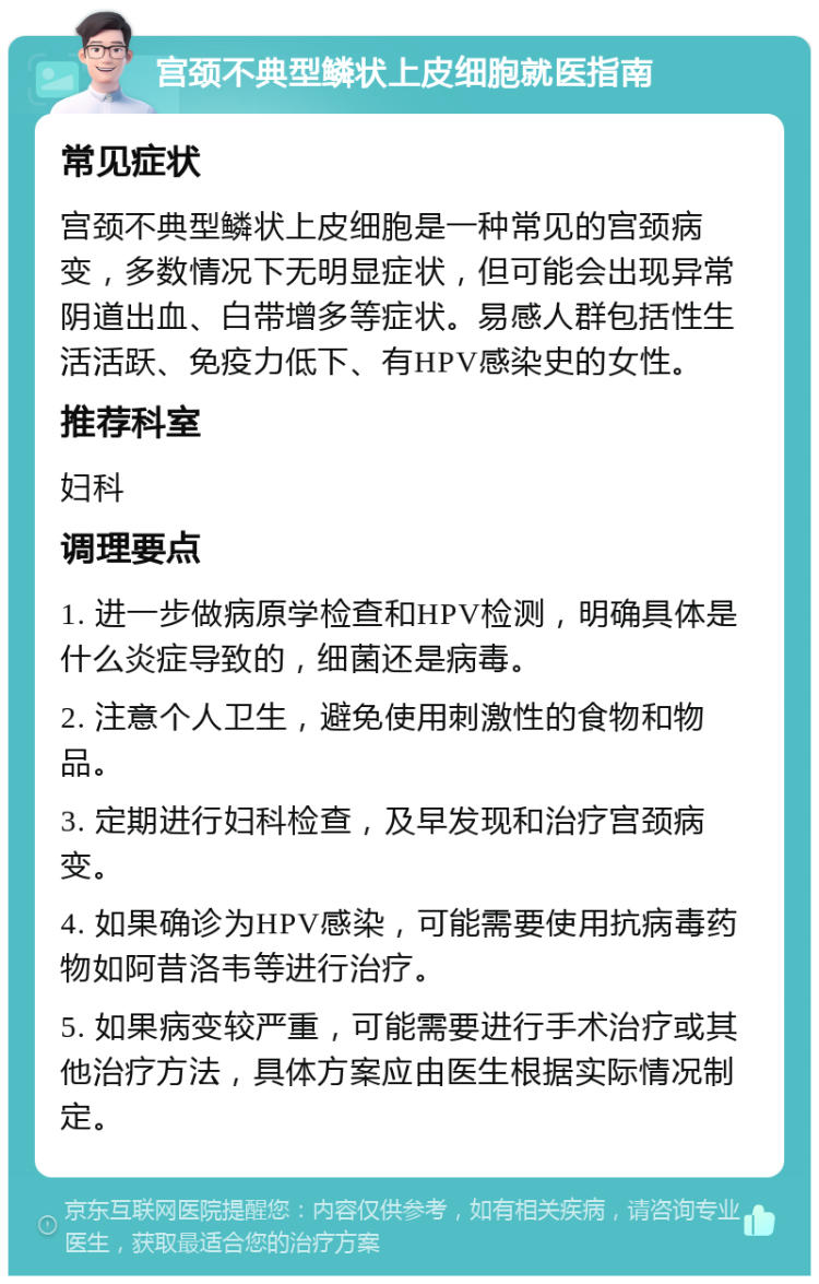 宫颈不典型鳞状上皮细胞就医指南 常见症状 宫颈不典型鳞状上皮细胞是一种常见的宫颈病变，多数情况下无明显症状，但可能会出现异常阴道出血、白带增多等症状。易感人群包括性生活活跃、免疫力低下、有HPV感染史的女性。 推荐科室 妇科 调理要点 1. 进一步做病原学检查和HPV检测，明确具体是什么炎症导致的，细菌还是病毒。 2. 注意个人卫生，避免使用刺激性的食物和物品。 3. 定期进行妇科检查，及早发现和治疗宫颈病变。 4. 如果确诊为HPV感染，可能需要使用抗病毒药物如阿昔洛韦等进行治疗。 5. 如果病变较严重，可能需要进行手术治疗或其他治疗方法，具体方案应由医生根据实际情况制定。