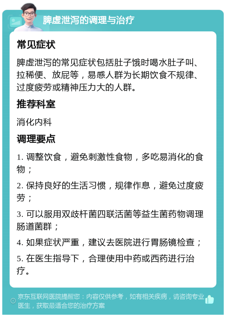 脾虚泄泻的调理与治疗 常见症状 脾虚泄泻的常见症状包括肚子饿时喝水肚子叫、拉稀便、放屁等，易感人群为长期饮食不规律、过度疲劳或精神压力大的人群。 推荐科室 消化内科 调理要点 1. 调整饮食，避免刺激性食物，多吃易消化的食物； 2. 保持良好的生活习惯，规律作息，避免过度疲劳； 3. 可以服用双歧杆菌四联活菌等益生菌药物调理肠道菌群； 4. 如果症状严重，建议去医院进行胃肠镜检查； 5. 在医生指导下，合理使用中药或西药进行治疗。