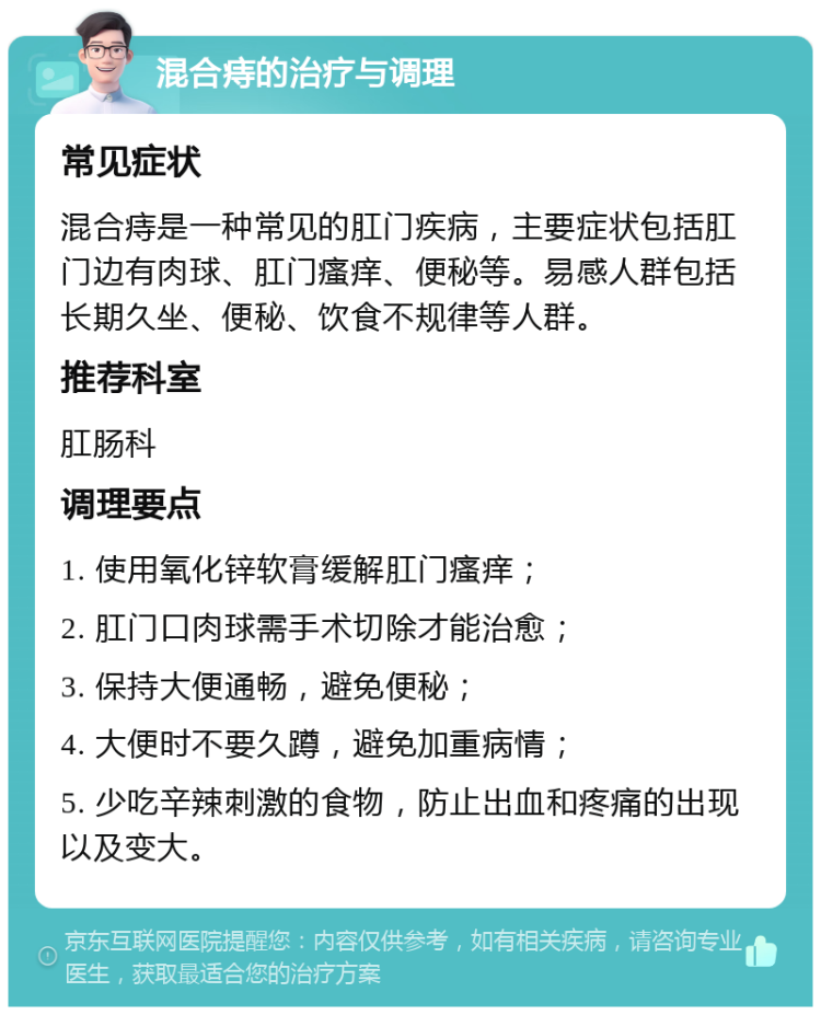 混合痔的治疗与调理 常见症状 混合痔是一种常见的肛门疾病，主要症状包括肛门边有肉球、肛门瘙痒、便秘等。易感人群包括长期久坐、便秘、饮食不规律等人群。 推荐科室 肛肠科 调理要点 1. 使用氧化锌软膏缓解肛门瘙痒； 2. 肛门口肉球需手术切除才能治愈； 3. 保持大便通畅，避免便秘； 4. 大便时不要久蹲，避免加重病情； 5. 少吃辛辣刺激的食物，防止出血和疼痛的出现以及变大。