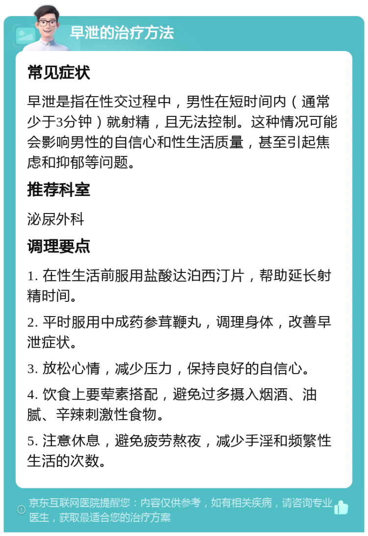 早泄的治疗方法 常见症状 早泄是指在性交过程中，男性在短时间内（通常少于3分钟）就射精，且无法控制。这种情况可能会影响男性的自信心和性生活质量，甚至引起焦虑和抑郁等问题。 推荐科室 泌尿外科 调理要点 1. 在性生活前服用盐酸达泊西汀片，帮助延长射精时间。 2. 平时服用中成药参茸鞭丸，调理身体，改善早泄症状。 3. 放松心情，减少压力，保持良好的自信心。 4. 饮食上要荤素搭配，避免过多摄入烟酒、油腻、辛辣刺激性食物。 5. 注意休息，避免疲劳熬夜，减少手淫和频繁性生活的次数。