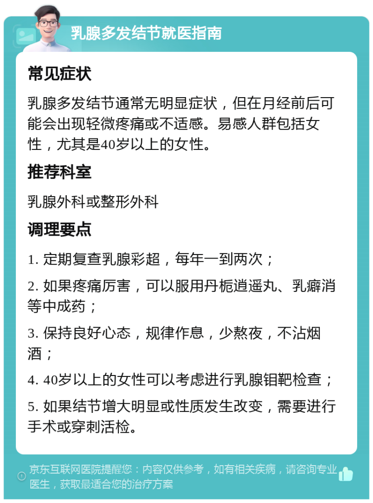 乳腺多发结节就医指南 常见症状 乳腺多发结节通常无明显症状，但在月经前后可能会出现轻微疼痛或不适感。易感人群包括女性，尤其是40岁以上的女性。 推荐科室 乳腺外科或整形外科 调理要点 1. 定期复查乳腺彩超，每年一到两次； 2. 如果疼痛厉害，可以服用丹栀逍遥丸、乳癖消等中成药； 3. 保持良好心态，规律作息，少熬夜，不沾烟酒； 4. 40岁以上的女性可以考虑进行乳腺钼靶检查； 5. 如果结节增大明显或性质发生改变，需要进行手术或穿刺活检。