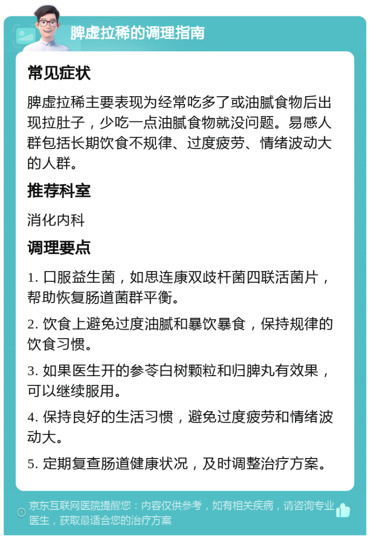 脾虚拉稀的调理指南 常见症状 脾虚拉稀主要表现为经常吃多了或油腻食物后出现拉肚子，少吃一点油腻食物就没问题。易感人群包括长期饮食不规律、过度疲劳、情绪波动大的人群。 推荐科室 消化内科 调理要点 1. 口服益生菌，如思连康双歧杆菌四联活菌片，帮助恢复肠道菌群平衡。 2. 饮食上避免过度油腻和暴饮暴食，保持规律的饮食习惯。 3. 如果医生开的参苓白树颗粒和归脾丸有效果，可以继续服用。 4. 保持良好的生活习惯，避免过度疲劳和情绪波动大。 5. 定期复查肠道健康状况，及时调整治疗方案。