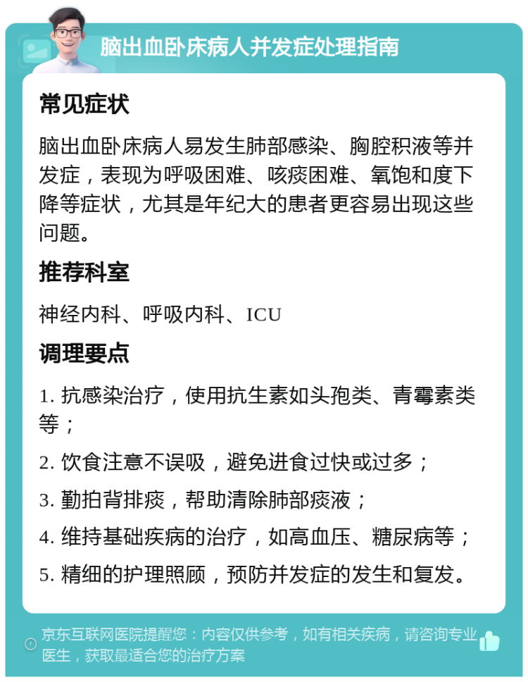 脑出血卧床病人并发症处理指南 常见症状 脑出血卧床病人易发生肺部感染、胸腔积液等并发症，表现为呼吸困难、咳痰困难、氧饱和度下降等症状，尤其是年纪大的患者更容易出现这些问题。 推荐科室 神经内科、呼吸内科、ICU 调理要点 1. 抗感染治疗，使用抗生素如头孢类、青霉素类等； 2. 饮食注意不误吸，避免进食过快或过多； 3. 勤拍背排痰，帮助清除肺部痰液； 4. 维持基础疾病的治疗，如高血压、糖尿病等； 5. 精细的护理照顾，预防并发症的发生和复发。