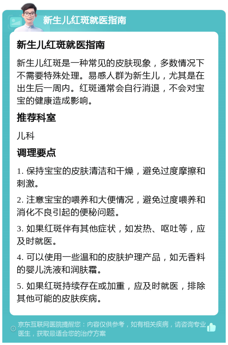 新生儿红斑就医指南 新生儿红斑就医指南 新生儿红斑是一种常见的皮肤现象，多数情况下不需要特殊处理。易感人群为新生儿，尤其是在出生后一周内。红斑通常会自行消退，不会对宝宝的健康造成影响。 推荐科室 儿科 调理要点 1. 保持宝宝的皮肤清洁和干燥，避免过度摩擦和刺激。 2. 注意宝宝的喂养和大便情况，避免过度喂养和消化不良引起的便秘问题。 3. 如果红斑伴有其他症状，如发热、呕吐等，应及时就医。 4. 可以使用一些温和的皮肤护理产品，如无香料的婴儿洗液和润肤霜。 5. 如果红斑持续存在或加重，应及时就医，排除其他可能的皮肤疾病。