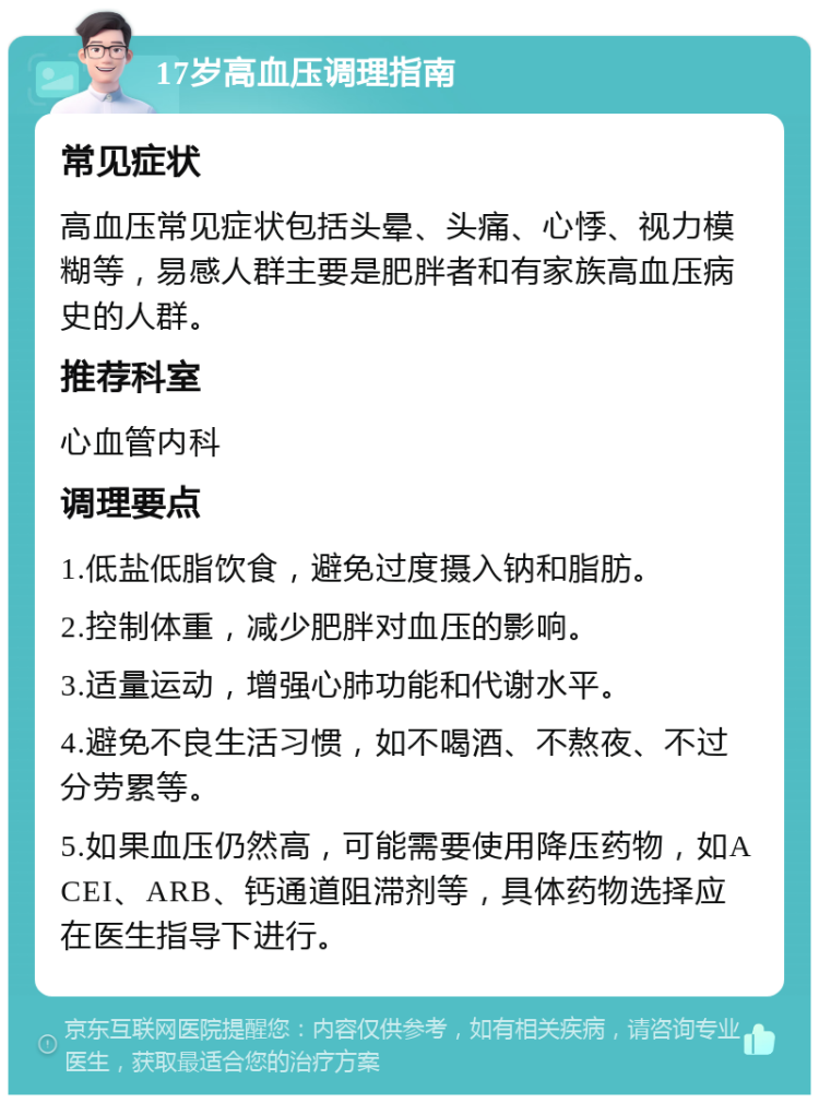 17岁高血压调理指南 常见症状 高血压常见症状包括头晕、头痛、心悸、视力模糊等，易感人群主要是肥胖者和有家族高血压病史的人群。 推荐科室 心血管内科 调理要点 1.低盐低脂饮食，避免过度摄入钠和脂肪。 2.控制体重，减少肥胖对血压的影响。 3.适量运动，增强心肺功能和代谢水平。 4.避免不良生活习惯，如不喝酒、不熬夜、不过分劳累等。 5.如果血压仍然高，可能需要使用降压药物，如ACEI、ARB、钙通道阻滞剂等，具体药物选择应在医生指导下进行。