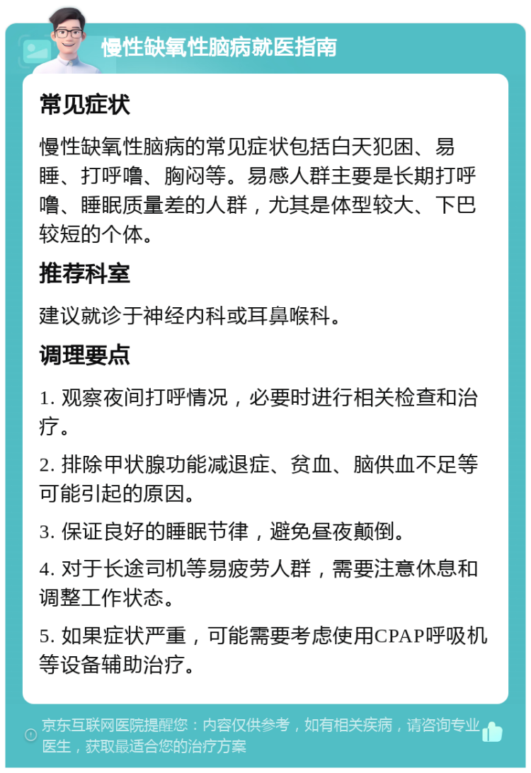 慢性缺氧性脑病就医指南 常见症状 慢性缺氧性脑病的常见症状包括白天犯困、易睡、打呼噜、胸闷等。易感人群主要是长期打呼噜、睡眠质量差的人群，尤其是体型较大、下巴较短的个体。 推荐科室 建议就诊于神经内科或耳鼻喉科。 调理要点 1. 观察夜间打呼情况，必要时进行相关检查和治疗。 2. 排除甲状腺功能减退症、贫血、脑供血不足等可能引起的原因。 3. 保证良好的睡眠节律，避免昼夜颠倒。 4. 对于长途司机等易疲劳人群，需要注意休息和调整工作状态。 5. 如果症状严重，可能需要考虑使用CPAP呼吸机等设备辅助治疗。