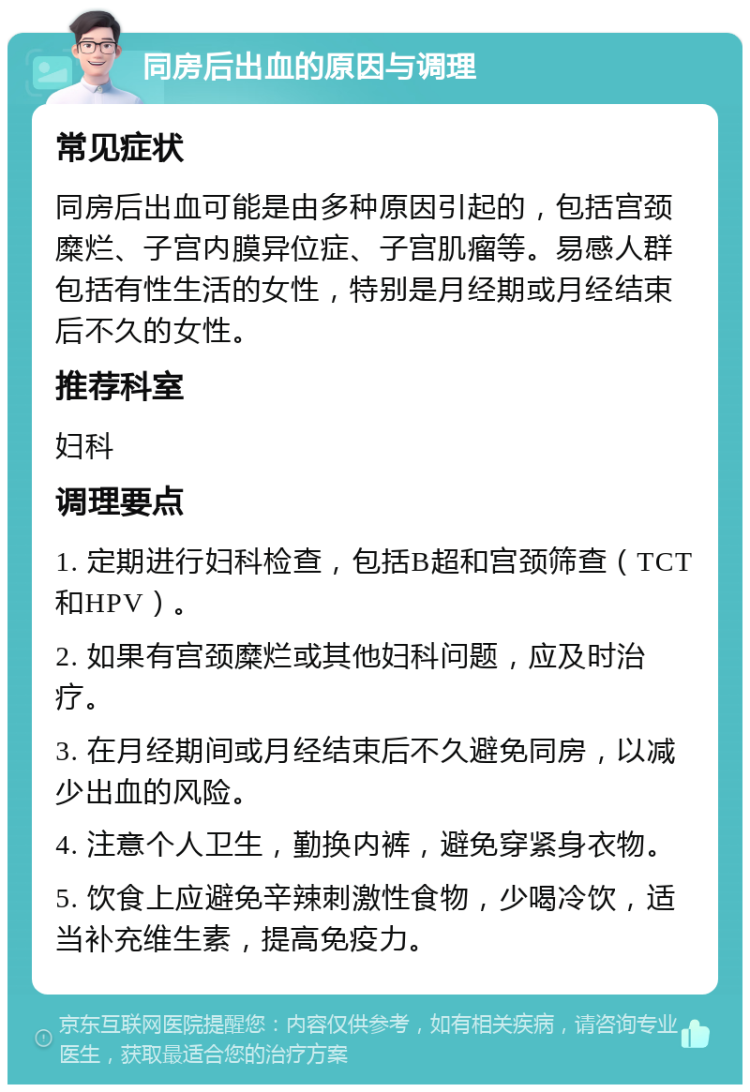 同房后出血的原因与调理 常见症状 同房后出血可能是由多种原因引起的，包括宫颈糜烂、子宫内膜异位症、子宫肌瘤等。易感人群包括有性生活的女性，特别是月经期或月经结束后不久的女性。 推荐科室 妇科 调理要点 1. 定期进行妇科检查，包括B超和宫颈筛查（TCT和HPV）。 2. 如果有宫颈糜烂或其他妇科问题，应及时治疗。 3. 在月经期间或月经结束后不久避免同房，以减少出血的风险。 4. 注意个人卫生，勤换内裤，避免穿紧身衣物。 5. 饮食上应避免辛辣刺激性食物，少喝冷饮，适当补充维生素，提高免疫力。