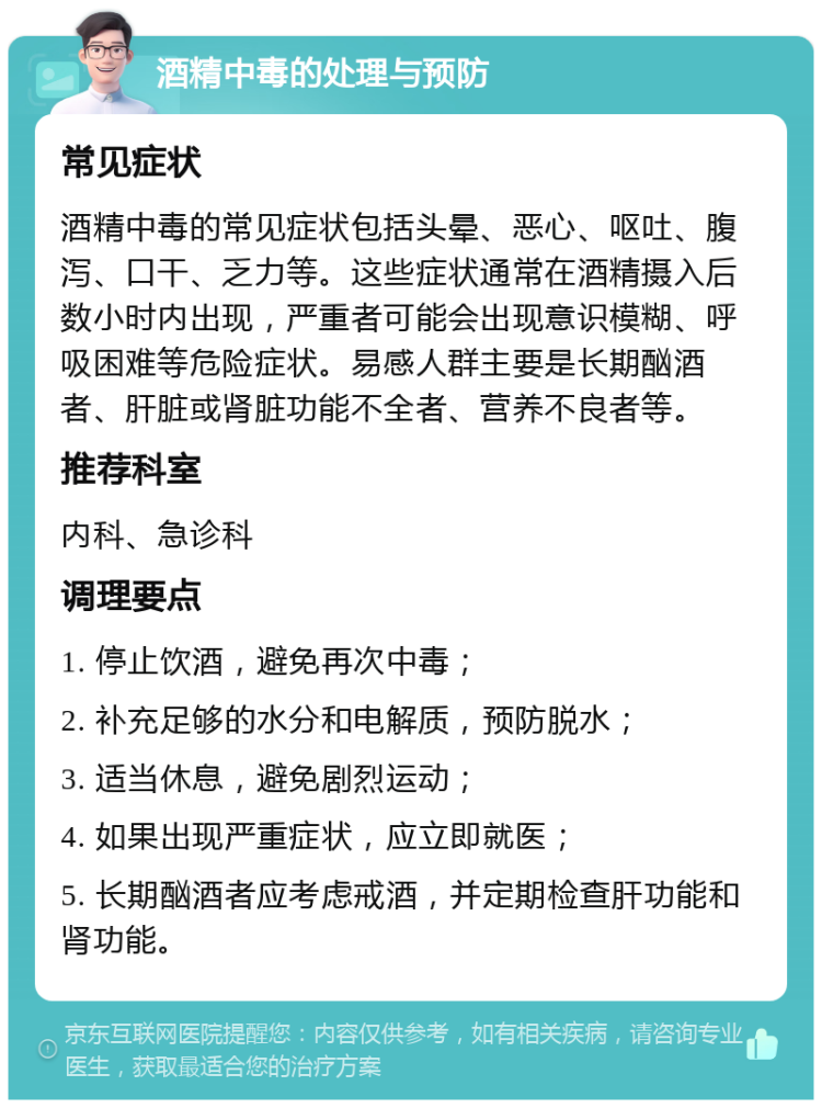 酒精中毒的处理与预防 常见症状 酒精中毒的常见症状包括头晕、恶心、呕吐、腹泻、口干、乏力等。这些症状通常在酒精摄入后数小时内出现，严重者可能会出现意识模糊、呼吸困难等危险症状。易感人群主要是长期酗酒者、肝脏或肾脏功能不全者、营养不良者等。 推荐科室 内科、急诊科 调理要点 1. 停止饮酒，避免再次中毒； 2. 补充足够的水分和电解质，预防脱水； 3. 适当休息，避免剧烈运动； 4. 如果出现严重症状，应立即就医； 5. 长期酗酒者应考虑戒酒，并定期检查肝功能和肾功能。