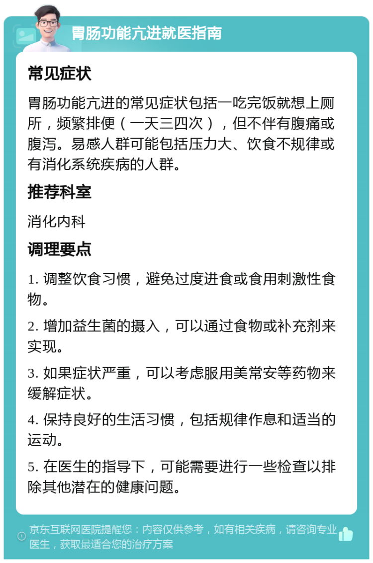 胃肠功能亢进就医指南 常见症状 胃肠功能亢进的常见症状包括一吃完饭就想上厕所，频繁排便（一天三四次），但不伴有腹痛或腹泻。易感人群可能包括压力大、饮食不规律或有消化系统疾病的人群。 推荐科室 消化内科 调理要点 1. 调整饮食习惯，避免过度进食或食用刺激性食物。 2. 增加益生菌的摄入，可以通过食物或补充剂来实现。 3. 如果症状严重，可以考虑服用美常安等药物来缓解症状。 4. 保持良好的生活习惯，包括规律作息和适当的运动。 5. 在医生的指导下，可能需要进行一些检查以排除其他潜在的健康问题。