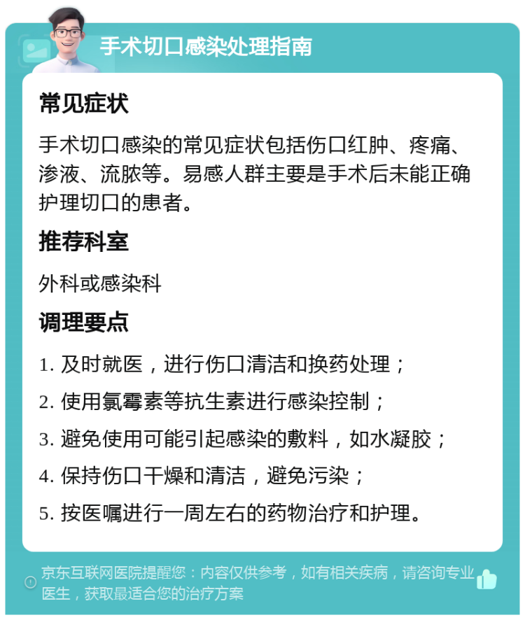 手术切口感染处理指南 常见症状 手术切口感染的常见症状包括伤口红肿、疼痛、渗液、流脓等。易感人群主要是手术后未能正确护理切口的患者。 推荐科室 外科或感染科 调理要点 1. 及时就医，进行伤口清洁和换药处理； 2. 使用氯霉素等抗生素进行感染控制； 3. 避免使用可能引起感染的敷料，如水凝胶； 4. 保持伤口干燥和清洁，避免污染； 5. 按医嘱进行一周左右的药物治疗和护理。