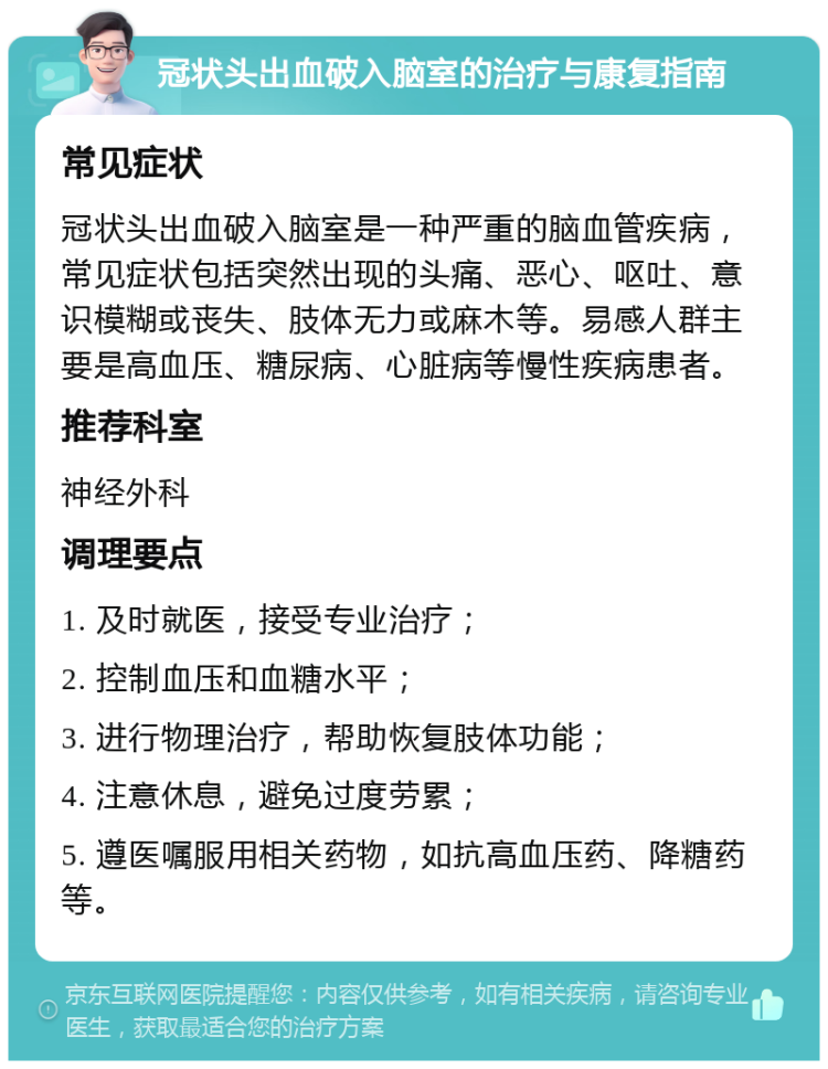 冠状头出血破入脑室的治疗与康复指南 常见症状 冠状头出血破入脑室是一种严重的脑血管疾病，常见症状包括突然出现的头痛、恶心、呕吐、意识模糊或丧失、肢体无力或麻木等。易感人群主要是高血压、糖尿病、心脏病等慢性疾病患者。 推荐科室 神经外科 调理要点 1. 及时就医，接受专业治疗； 2. 控制血压和血糖水平； 3. 进行物理治疗，帮助恢复肢体功能； 4. 注意休息，避免过度劳累； 5. 遵医嘱服用相关药物，如抗高血压药、降糖药等。