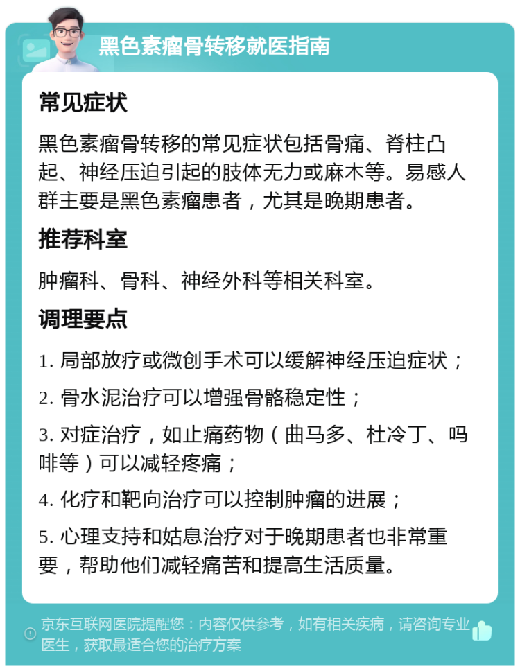 黑色素瘤骨转移就医指南 常见症状 黑色素瘤骨转移的常见症状包括骨痛、脊柱凸起、神经压迫引起的肢体无力或麻木等。易感人群主要是黑色素瘤患者，尤其是晚期患者。 推荐科室 肿瘤科、骨科、神经外科等相关科室。 调理要点 1. 局部放疗或微创手术可以缓解神经压迫症状； 2. 骨水泥治疗可以增强骨骼稳定性； 3. 对症治疗，如止痛药物（曲马多、杜冷丁、吗啡等）可以减轻疼痛； 4. 化疗和靶向治疗可以控制肿瘤的进展； 5. 心理支持和姑息治疗对于晚期患者也非常重要，帮助他们减轻痛苦和提高生活质量。