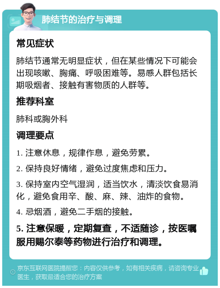 肺结节的治疗与调理 常见症状 肺结节通常无明显症状，但在某些情况下可能会出现咳嗽、胸痛、呼吸困难等。易感人群包括长期吸烟者、接触有害物质的人群等。 推荐科室 肺科或胸外科 调理要点 1. 注意休息，规律作息，避免劳累。 2. 保持良好情绪，避免过度焦虑和压力。 3. 保持室内空气湿润，适当饮水，清淡饮食易消化，避免食用辛、酸、麻、辣、油炸的食物。 4. 忌烟酒，避免二手烟的接触。 5. 注意保暖，定期复查，不适随诊，按医嘱服用赐尔泰等药物进行治疗和调理。