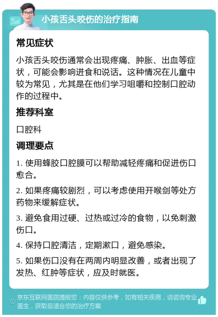 小孩舌头咬伤的治疗指南 常见症状 小孩舌头咬伤通常会出现疼痛、肿胀、出血等症状，可能会影响进食和说话。这种情况在儿童中较为常见，尤其是在他们学习咀嚼和控制口腔动作的过程中。 推荐科室 口腔科 调理要点 1. 使用蜂胶口腔膜可以帮助减轻疼痛和促进伤口愈合。 2. 如果疼痛较剧烈，可以考虑使用开喉剑等处方药物来缓解症状。 3. 避免食用过硬、过热或过冷的食物，以免刺激伤口。 4. 保持口腔清洁，定期漱口，避免感染。 5. 如果伤口没有在两周内明显改善，或者出现了发热、红肿等症状，应及时就医。