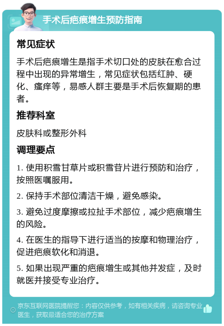 手术后疤痕增生预防指南 常见症状 手术后疤痕增生是指手术切口处的皮肤在愈合过程中出现的异常增生，常见症状包括红肿、硬化、瘙痒等，易感人群主要是手术后恢复期的患者。 推荐科室 皮肤科或整形外科 调理要点 1. 使用积雪甘草片或积雪苷片进行预防和治疗，按照医嘱服用。 2. 保持手术部位清洁干燥，避免感染。 3. 避免过度摩擦或拉扯手术部位，减少疤痕增生的风险。 4. 在医生的指导下进行适当的按摩和物理治疗，促进疤痕软化和消退。 5. 如果出现严重的疤痕增生或其他并发症，及时就医并接受专业治疗。