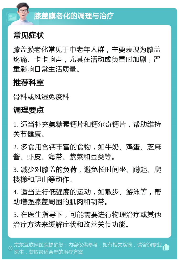 膝盖膜老化的调理与治疗 常见症状 膝盖膜老化常见于中老年人群，主要表现为膝盖疼痛、卡卡响声，尤其在活动或负重时加剧，严重影响日常生活质量。 推荐科室 骨科或风湿免疫科 调理要点 1. 适当补充氨糖素钙片和钙尔奇钙片，帮助维持关节健康。 2. 多食用含钙丰富的食物，如牛奶、鸡蛋、芝麻酱、虾皮、海带、紫菜和豆类等。 3. 减少对膝盖的负荷，避免长时间坐、蹲起、爬楼梯和爬山等动作。 4. 适当进行低强度的运动，如散步、游泳等，帮助增强膝盖周围的肌肉和韧带。 5. 在医生指导下，可能需要进行物理治疗或其他治疗方法来缓解症状和改善关节功能。