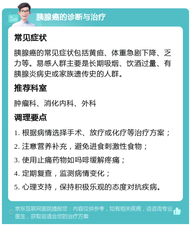 胰腺癌的诊断与治疗 常见症状 胰腺癌的常见症状包括黄疸、体重急剧下降、乏力等。易感人群主要是长期吸烟、饮酒过量、有胰腺炎病史或家族遗传史的人群。 推荐科室 肿瘤科、消化内科、外科 调理要点 1. 根据病情选择手术、放疗或化疗等治疗方案； 2. 注意营养补充，避免进食刺激性食物； 3. 使用止痛药物如吗啡缓解疼痛； 4. 定期复查，监测病情变化； 5. 心理支持，保持积极乐观的态度对抗疾病。