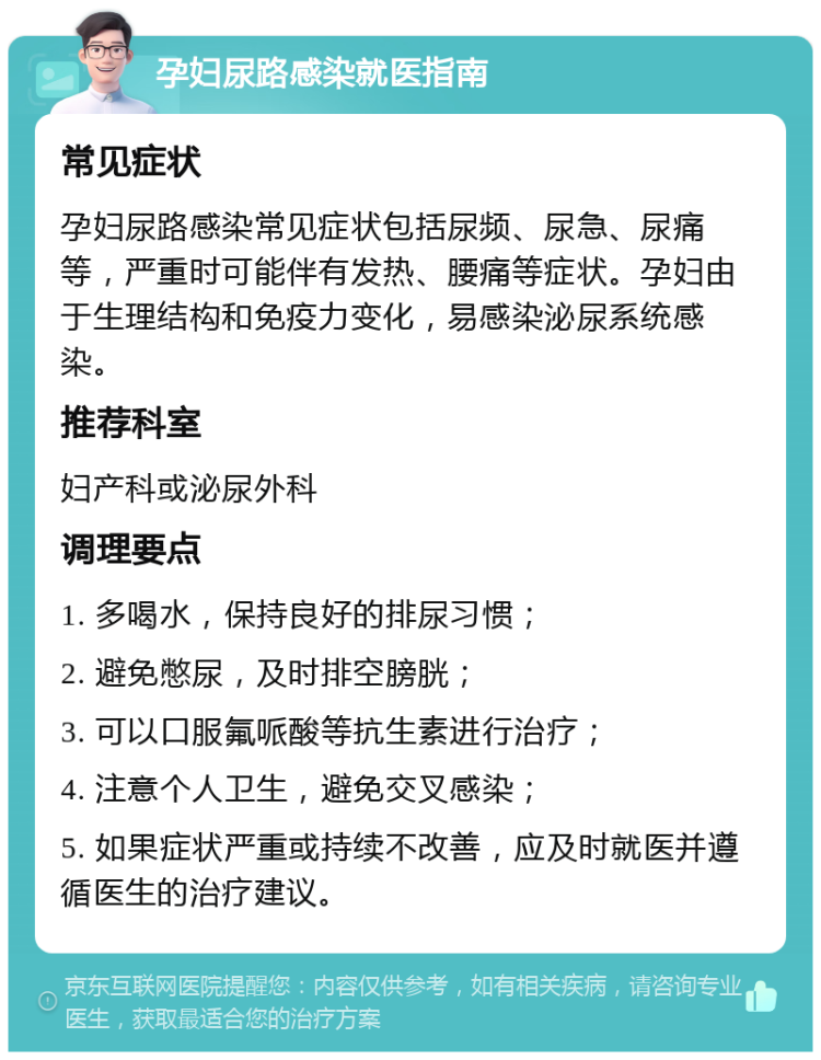 孕妇尿路感染就医指南 常见症状 孕妇尿路感染常见症状包括尿频、尿急、尿痛等，严重时可能伴有发热、腰痛等症状。孕妇由于生理结构和免疫力变化，易感染泌尿系统感染。 推荐科室 妇产科或泌尿外科 调理要点 1. 多喝水，保持良好的排尿习惯； 2. 避免憋尿，及时排空膀胱； 3. 可以口服氟哌酸等抗生素进行治疗； 4. 注意个人卫生，避免交叉感染； 5. 如果症状严重或持续不改善，应及时就医并遵循医生的治疗建议。