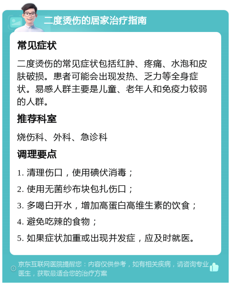 二度烫伤的居家治疗指南 常见症状 二度烫伤的常见症状包括红肿、疼痛、水泡和皮肤破损。患者可能会出现发热、乏力等全身症状。易感人群主要是儿童、老年人和免疫力较弱的人群。 推荐科室 烧伤科、外科、急诊科 调理要点 1. 清理伤口，使用碘伏消毒； 2. 使用无菌纱布块包扎伤口； 3. 多喝白开水，增加高蛋白高维生素的饮食； 4. 避免吃辣的食物； 5. 如果症状加重或出现并发症，应及时就医。