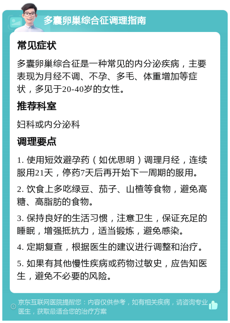 多囊卵巢综合征调理指南 常见症状 多囊卵巢综合征是一种常见的内分泌疾病，主要表现为月经不调、不孕、多毛、体重增加等症状，多见于20-40岁的女性。 推荐科室 妇科或内分泌科 调理要点 1. 使用短效避孕药（如优思明）调理月经，连续服用21天，停药7天后再开始下一周期的服用。 2. 饮食上多吃绿豆、茄子、山楂等食物，避免高糖、高脂肪的食物。 3. 保持良好的生活习惯，注意卫生，保证充足的睡眠，增强抵抗力，适当锻炼，避免感染。 4. 定期复查，根据医生的建议进行调整和治疗。 5. 如果有其他慢性疾病或药物过敏史，应告知医生，避免不必要的风险。