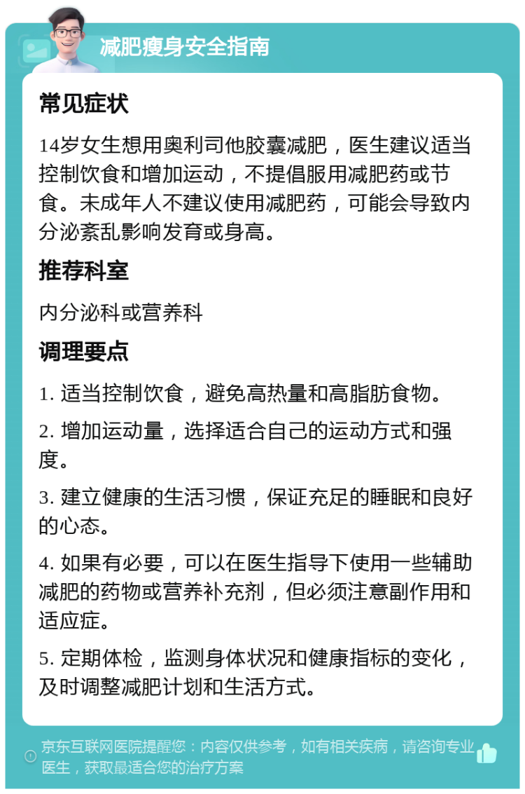 减肥瘦身安全指南 常见症状 14岁女生想用奥利司他胶囊减肥，医生建议适当控制饮食和增加运动，不提倡服用减肥药或节食。未成年人不建议使用减肥药，可能会导致内分泌紊乱影响发育或身高。 推荐科室 内分泌科或营养科 调理要点 1. 适当控制饮食，避免高热量和高脂肪食物。 2. 增加运动量，选择适合自己的运动方式和强度。 3. 建立健康的生活习惯，保证充足的睡眠和良好的心态。 4. 如果有必要，可以在医生指导下使用一些辅助减肥的药物或营养补充剂，但必须注意副作用和适应症。 5. 定期体检，监测身体状况和健康指标的变化，及时调整减肥计划和生活方式。