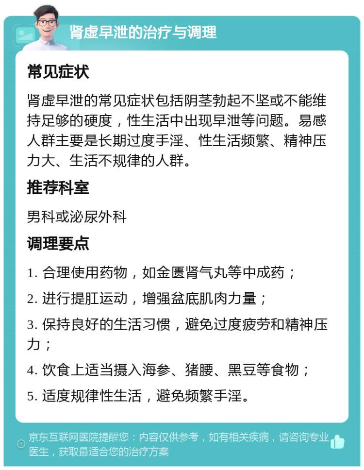 肾虚早泄的治疗与调理 常见症状 肾虚早泄的常见症状包括阴茎勃起不坚或不能维持足够的硬度，性生活中出现早泄等问题。易感人群主要是长期过度手淫、性生活频繁、精神压力大、生活不规律的人群。 推荐科室 男科或泌尿外科 调理要点 1. 合理使用药物，如金匮肾气丸等中成药； 2. 进行提肛运动，增强盆底肌肉力量； 3. 保持良好的生活习惯，避免过度疲劳和精神压力； 4. 饮食上适当摄入海参、猪腰、黑豆等食物； 5. 适度规律性生活，避免频繁手淫。