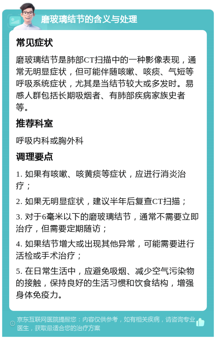 磨玻璃结节的含义与处理 常见症状 磨玻璃结节是肺部CT扫描中的一种影像表现，通常无明显症状，但可能伴随咳嗽、咳痰、气短等呼吸系统症状，尤其是当结节较大或多发时。易感人群包括长期吸烟者、有肺部疾病家族史者等。 推荐科室 呼吸内科或胸外科 调理要点 1. 如果有咳嗽、咳黄痰等症状，应进行消炎治疗； 2. 如果无明显症状，建议半年后复查CT扫描； 3. 对于6毫米以下的磨玻璃结节，通常不需要立即治疗，但需要定期随访； 4. 如果结节增大或出现其他异常，可能需要进行活检或手术治疗； 5. 在日常生活中，应避免吸烟、减少空气污染物的接触，保持良好的生活习惯和饮食结构，增强身体免疫力。