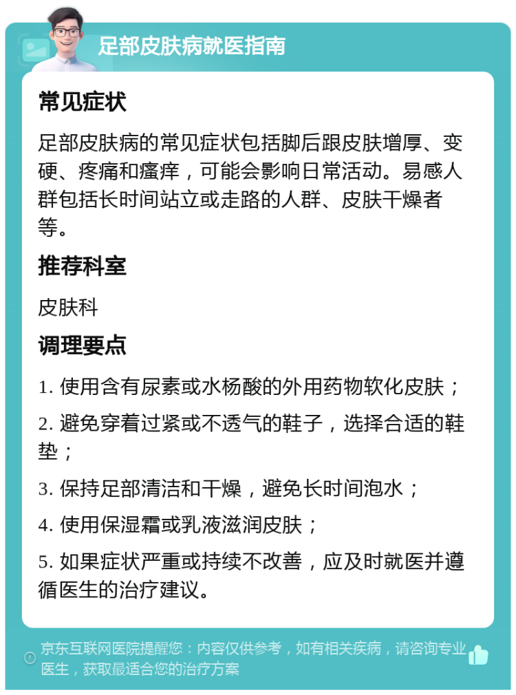 足部皮肤病就医指南 常见症状 足部皮肤病的常见症状包括脚后跟皮肤增厚、变硬、疼痛和瘙痒，可能会影响日常活动。易感人群包括长时间站立或走路的人群、皮肤干燥者等。 推荐科室 皮肤科 调理要点 1. 使用含有尿素或水杨酸的外用药物软化皮肤； 2. 避免穿着过紧或不透气的鞋子，选择合适的鞋垫； 3. 保持足部清洁和干燥，避免长时间泡水； 4. 使用保湿霜或乳液滋润皮肤； 5. 如果症状严重或持续不改善，应及时就医并遵循医生的治疗建议。