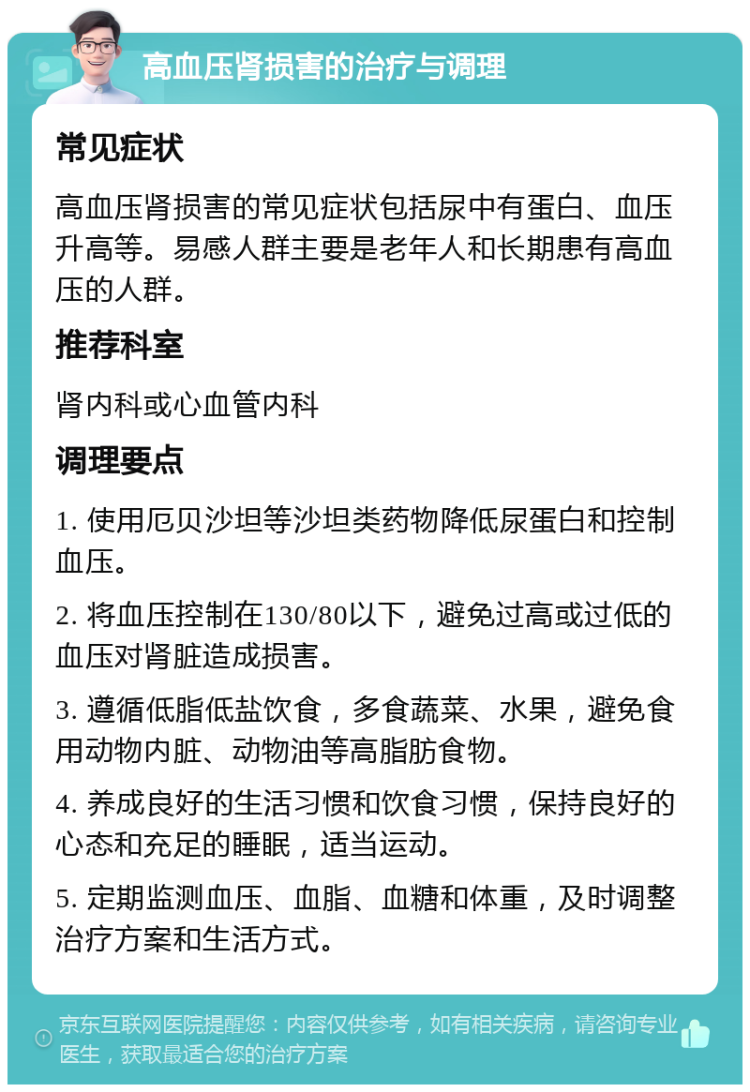 高血压肾损害的治疗与调理 常见症状 高血压肾损害的常见症状包括尿中有蛋白、血压升高等。易感人群主要是老年人和长期患有高血压的人群。 推荐科室 肾内科或心血管内科 调理要点 1. 使用厄贝沙坦等沙坦类药物降低尿蛋白和控制血压。 2. 将血压控制在130/80以下，避免过高或过低的血压对肾脏造成损害。 3. 遵循低脂低盐饮食，多食蔬菜、水果，避免食用动物内脏、动物油等高脂肪食物。 4. 养成良好的生活习惯和饮食习惯，保持良好的心态和充足的睡眠，适当运动。 5. 定期监测血压、血脂、血糖和体重，及时调整治疗方案和生活方式。