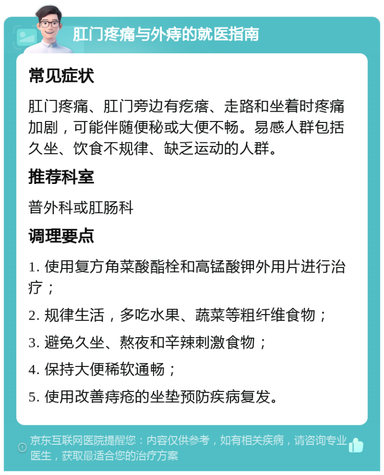 肛门疼痛与外痔的就医指南 常见症状 肛门疼痛、肛门旁边有疙瘩、走路和坐着时疼痛加剧，可能伴随便秘或大便不畅。易感人群包括久坐、饮食不规律、缺乏运动的人群。 推荐科室 普外科或肛肠科 调理要点 1. 使用复方角菜酸酯栓和高锰酸钾外用片进行治疗； 2. 规律生活，多吃水果、蔬菜等粗纤维食物； 3. 避免久坐、熬夜和辛辣刺激食物； 4. 保持大便稀软通畅； 5. 使用改善痔疮的坐垫预防疾病复发。