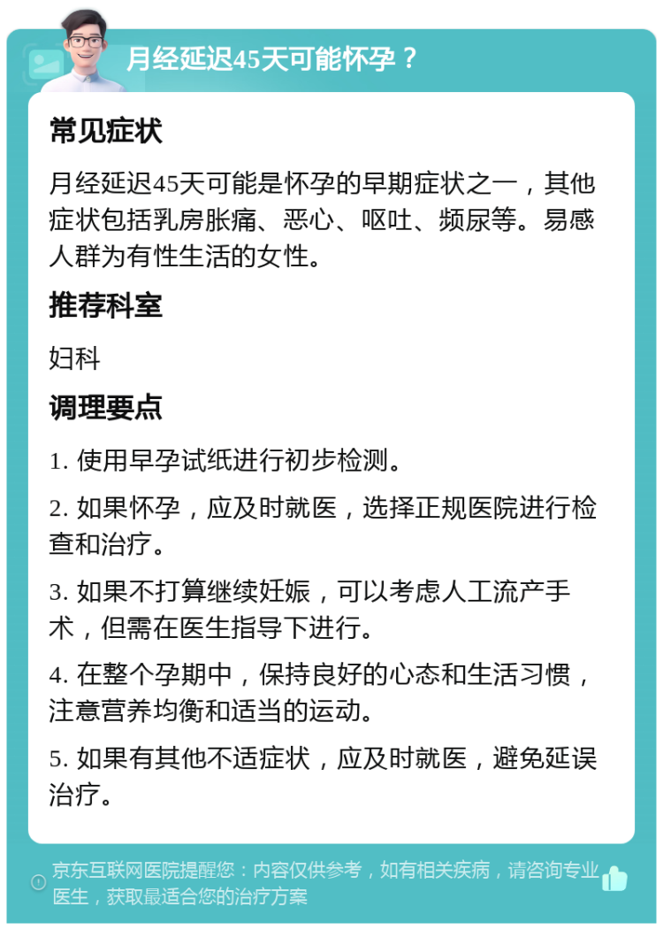 月经延迟45天可能怀孕？ 常见症状 月经延迟45天可能是怀孕的早期症状之一，其他症状包括乳房胀痛、恶心、呕吐、频尿等。易感人群为有性生活的女性。 推荐科室 妇科 调理要点 1. 使用早孕试纸进行初步检测。 2. 如果怀孕，应及时就医，选择正规医院进行检查和治疗。 3. 如果不打算继续妊娠，可以考虑人工流产手术，但需在医生指导下进行。 4. 在整个孕期中，保持良好的心态和生活习惯，注意营养均衡和适当的运动。 5. 如果有其他不适症状，应及时就医，避免延误治疗。