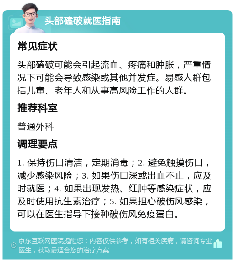 头部磕破就医指南 常见症状 头部磕破可能会引起流血、疼痛和肿胀，严重情况下可能会导致感染或其他并发症。易感人群包括儿童、老年人和从事高风险工作的人群。 推荐科室 普通外科 调理要点 1. 保持伤口清洁，定期消毒；2. 避免触摸伤口，减少感染风险；3. 如果伤口深或出血不止，应及时就医；4. 如果出现发热、红肿等感染症状，应及时使用抗生素治疗；5. 如果担心破伤风感染，可以在医生指导下接种破伤风免疫蛋白。