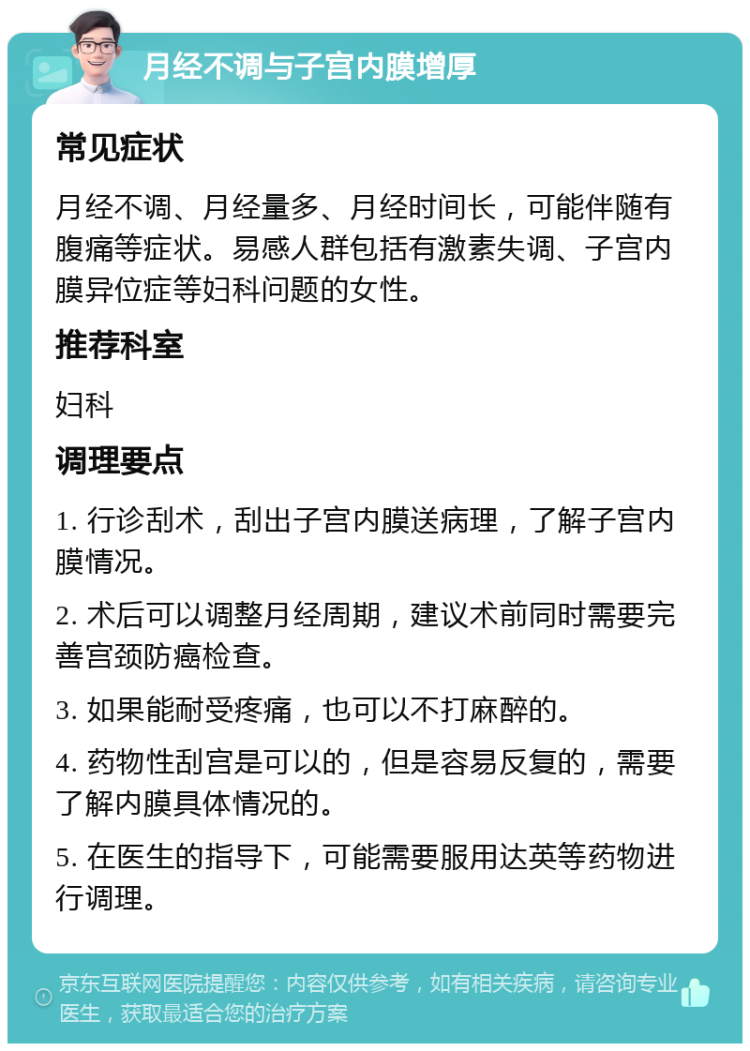 月经不调与子宫内膜增厚 常见症状 月经不调、月经量多、月经时间长，可能伴随有腹痛等症状。易感人群包括有激素失调、子宫内膜异位症等妇科问题的女性。 推荐科室 妇科 调理要点 1. 行诊刮术，刮出子宫内膜送病理，了解子宫内膜情况。 2. 术后可以调整月经周期，建议术前同时需要完善宫颈防癌检查。 3. 如果能耐受疼痛，也可以不打麻醉的。 4. 药物性刮宫是可以的，但是容易反复的，需要了解内膜具体情况的。 5. 在医生的指导下，可能需要服用达英等药物进行调理。