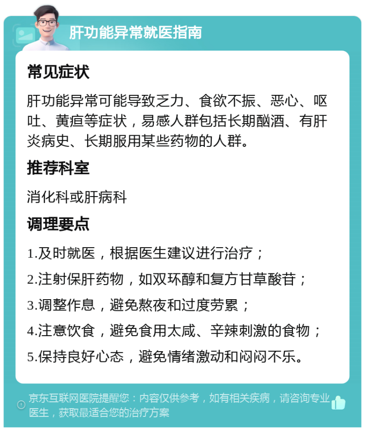 肝功能异常就医指南 常见症状 肝功能异常可能导致乏力、食欲不振、恶心、呕吐、黄疸等症状，易感人群包括长期酗酒、有肝炎病史、长期服用某些药物的人群。 推荐科室 消化科或肝病科 调理要点 1.及时就医，根据医生建议进行治疗； 2.注射保肝药物，如双环醇和复方甘草酸苷； 3.调整作息，避免熬夜和过度劳累； 4.注意饮食，避免食用太咸、辛辣刺激的食物； 5.保持良好心态，避免情绪激动和闷闷不乐。