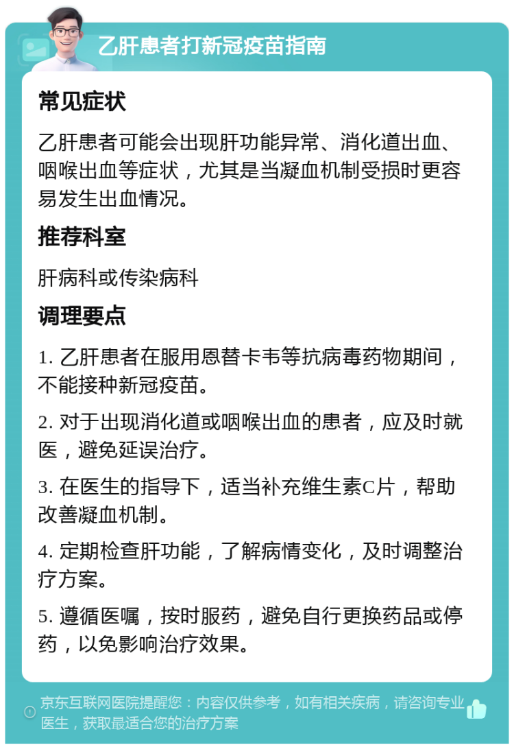 乙肝患者打新冠疫苗指南 常见症状 乙肝患者可能会出现肝功能异常、消化道出血、咽喉出血等症状，尤其是当凝血机制受损时更容易发生出血情况。 推荐科室 肝病科或传染病科 调理要点 1. 乙肝患者在服用恩替卡韦等抗病毒药物期间，不能接种新冠疫苗。 2. 对于出现消化道或咽喉出血的患者，应及时就医，避免延误治疗。 3. 在医生的指导下，适当补充维生素C片，帮助改善凝血机制。 4. 定期检查肝功能，了解病情变化，及时调整治疗方案。 5. 遵循医嘱，按时服药，避免自行更换药品或停药，以免影响治疗效果。