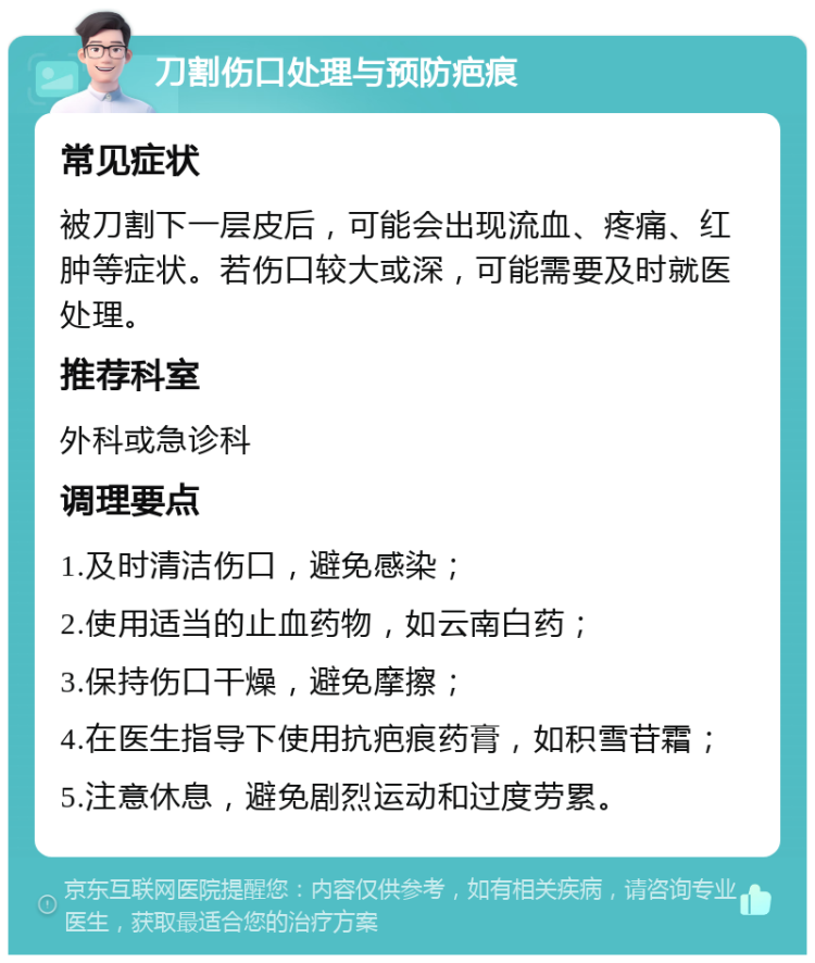 刀割伤口处理与预防疤痕 常见症状 被刀割下一层皮后，可能会出现流血、疼痛、红肿等症状。若伤口较大或深，可能需要及时就医处理。 推荐科室 外科或急诊科 调理要点 1.及时清洁伤口，避免感染； 2.使用适当的止血药物，如云南白药； 3.保持伤口干燥，避免摩擦； 4.在医生指导下使用抗疤痕药膏，如积雪苷霜； 5.注意休息，避免剧烈运动和过度劳累。