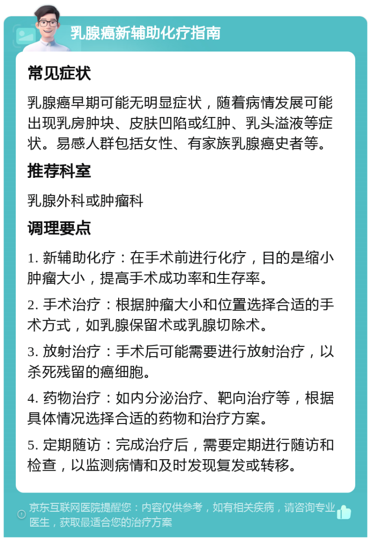 乳腺癌新辅助化疗指南 常见症状 乳腺癌早期可能无明显症状，随着病情发展可能出现乳房肿块、皮肤凹陷或红肿、乳头溢液等症状。易感人群包括女性、有家族乳腺癌史者等。 推荐科室 乳腺外科或肿瘤科 调理要点 1. 新辅助化疗：在手术前进行化疗，目的是缩小肿瘤大小，提高手术成功率和生存率。 2. 手术治疗：根据肿瘤大小和位置选择合适的手术方式，如乳腺保留术或乳腺切除术。 3. 放射治疗：手术后可能需要进行放射治疗，以杀死残留的癌细胞。 4. 药物治疗：如内分泌治疗、靶向治疗等，根据具体情况选择合适的药物和治疗方案。 5. 定期随访：完成治疗后，需要定期进行随访和检查，以监测病情和及时发现复发或转移。