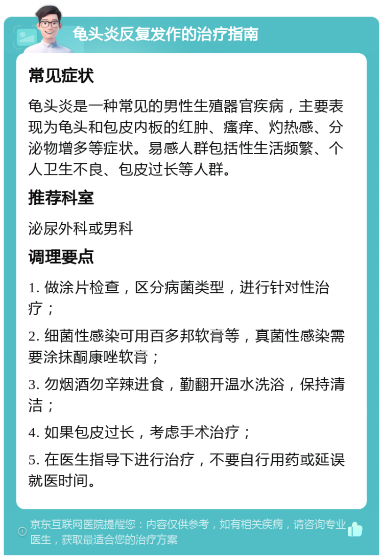 龟头炎反复发作的治疗指南 常见症状 龟头炎是一种常见的男性生殖器官疾病，主要表现为龟头和包皮内板的红肿、瘙痒、灼热感、分泌物增多等症状。易感人群包括性生活频繁、个人卫生不良、包皮过长等人群。 推荐科室 泌尿外科或男科 调理要点 1. 做涂片检查，区分病菌类型，进行针对性治疗； 2. 细菌性感染可用百多邦软膏等，真菌性感染需要涂抹酮康唑软膏； 3. 勿烟酒勿辛辣进食，勤翻开温水洗浴，保持清洁； 4. 如果包皮过长，考虑手术治疗； 5. 在医生指导下进行治疗，不要自行用药或延误就医时间。