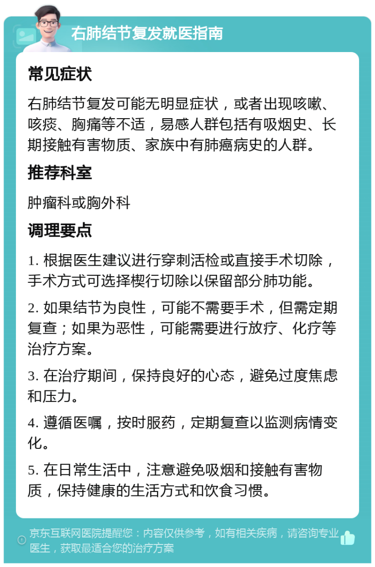 右肺结节复发就医指南 常见症状 右肺结节复发可能无明显症状，或者出现咳嗽、咳痰、胸痛等不适，易感人群包括有吸烟史、长期接触有害物质、家族中有肺癌病史的人群。 推荐科室 肿瘤科或胸外科 调理要点 1. 根据医生建议进行穿刺活检或直接手术切除，手术方式可选择楔行切除以保留部分肺功能。 2. 如果结节为良性，可能不需要手术，但需定期复查；如果为恶性，可能需要进行放疗、化疗等治疗方案。 3. 在治疗期间，保持良好的心态，避免过度焦虑和压力。 4. 遵循医嘱，按时服药，定期复查以监测病情变化。 5. 在日常生活中，注意避免吸烟和接触有害物质，保持健康的生活方式和饮食习惯。