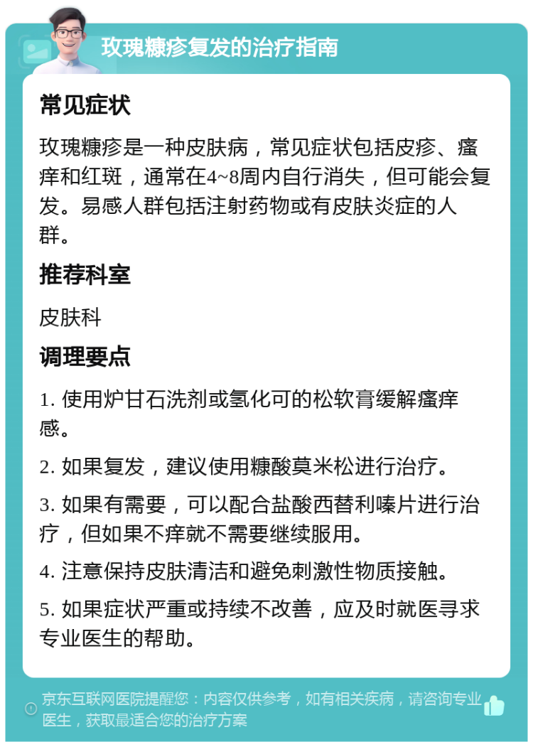 玫瑰糠疹复发的治疗指南 常见症状 玫瑰糠疹是一种皮肤病，常见症状包括皮疹、瘙痒和红斑，通常在4~8周内自行消失，但可能会复发。易感人群包括注射药物或有皮肤炎症的人群。 推荐科室 皮肤科 调理要点 1. 使用炉甘石洗剂或氢化可的松软膏缓解瘙痒感。 2. 如果复发，建议使用糠酸莫米松进行治疗。 3. 如果有需要，可以配合盐酸西替利嗪片进行治疗，但如果不痒就不需要继续服用。 4. 注意保持皮肤清洁和避免刺激性物质接触。 5. 如果症状严重或持续不改善，应及时就医寻求专业医生的帮助。