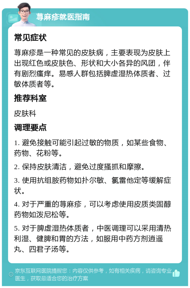 荨麻疹就医指南 常见症状 荨麻疹是一种常见的皮肤病，主要表现为皮肤上出现红色或皮肤色、形状和大小各异的风团，伴有剧烈瘙痒。易感人群包括脾虚湿热体质者、过敏体质者等。 推荐科室 皮肤科 调理要点 1. 避免接触可能引起过敏的物质，如某些食物、药物、花粉等。 2. 保持皮肤清洁，避免过度搔抓和摩擦。 3. 使用抗组胺药物如扑尔敏、氯雷他定等缓解症状。 4. 对于严重的荨麻疹，可以考虑使用皮质类固醇药物如泼尼松等。 5. 对于脾虚湿热体质者，中医调理可以采用清热利湿、健脾和胃的方法，如服用中药方剂逍遥丸、四君子汤等。