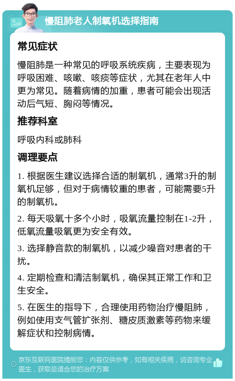 慢阻肺老人制氧机选择指南 常见症状 慢阻肺是一种常见的呼吸系统疾病，主要表现为呼吸困难、咳嗽、咳痰等症状，尤其在老年人中更为常见。随着病情的加重，患者可能会出现活动后气短、胸闷等情况。 推荐科室 呼吸内科或肺科 调理要点 1. 根据医生建议选择合适的制氧机，通常3升的制氧机足够，但对于病情较重的患者，可能需要5升的制氧机。 2. 每天吸氧十多个小时，吸氧流量控制在1-2升，低氧流量吸氧更为安全有效。 3. 选择静音款的制氧机，以减少噪音对患者的干扰。 4. 定期检查和清洁制氧机，确保其正常工作和卫生安全。 5. 在医生的指导下，合理使用药物治疗慢阻肺，例如使用支气管扩张剂、糖皮质激素等药物来缓解症状和控制病情。