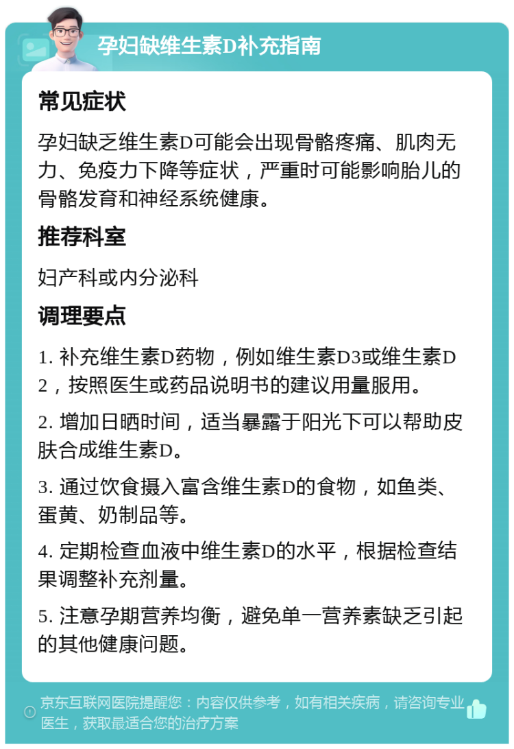 孕妇缺维生素D补充指南 常见症状 孕妇缺乏维生素D可能会出现骨骼疼痛、肌肉无力、免疫力下降等症状，严重时可能影响胎儿的骨骼发育和神经系统健康。 推荐科室 妇产科或内分泌科 调理要点 1. 补充维生素D药物，例如维生素D3或维生素D2，按照医生或药品说明书的建议用量服用。 2. 增加日晒时间，适当暴露于阳光下可以帮助皮肤合成维生素D。 3. 通过饮食摄入富含维生素D的食物，如鱼类、蛋黄、奶制品等。 4. 定期检查血液中维生素D的水平，根据检查结果调整补充剂量。 5. 注意孕期营养均衡，避免单一营养素缺乏引起的其他健康问题。