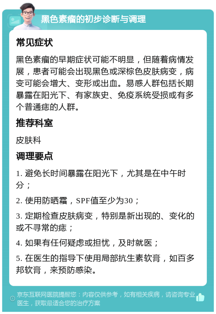 黑色素瘤的初步诊断与调理 常见症状 黑色素瘤的早期症状可能不明显，但随着病情发展，患者可能会出现黑色或深棕色皮肤病变，病变可能会增大、变形或出血。易感人群包括长期暴露在阳光下、有家族史、免疫系统受损或有多个普通痣的人群。 推荐科室 皮肤科 调理要点 1. 避免长时间暴露在阳光下，尤其是在中午时分； 2. 使用防晒霜，SPF值至少为30； 3. 定期检查皮肤病变，特别是新出现的、变化的或不寻常的痣； 4. 如果有任何疑虑或担忧，及时就医； 5. 在医生的指导下使用局部抗生素软膏，如百多邦软膏，来预防感染。