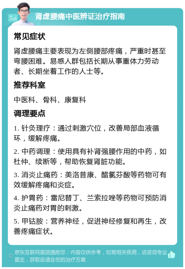 肾虚腰痛中医辨证治疗指南 常见症状 肾虚腰痛主要表现为左侧腰部疼痛，严重时甚至弯腰困难。易感人群包括长期从事重体力劳动者、长期坐着工作的人士等。 推荐科室 中医科、骨科、康复科 调理要点 1. 针灸理疗：通过刺激穴位，改善局部血液循环，缓解疼痛。 2. 中药调理：使用具有补肾强腰作用的中药，如杜仲、续断等，帮助恢复肾脏功能。 3. 消炎止痛药：美洛昔康、醋氯芬酸等药物可有效缓解疼痛和炎症。 4. 护胃药：雷尼替丁、兰索拉唑等药物可预防消炎止痛药对胃的刺激。 5. 甲钴胺：营养神经，促进神经修复和再生，改善疼痛症状。